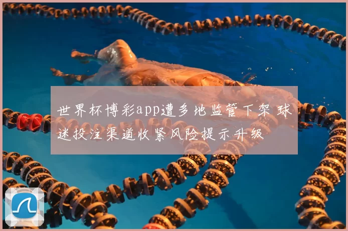 世界杯博彩app遭多地监管下架 球迷投注渠道收紧风险提示升级