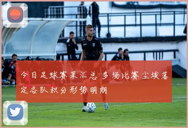 今日足球赛果汇总 多场比赛尘埃落定各队积分形势明朗