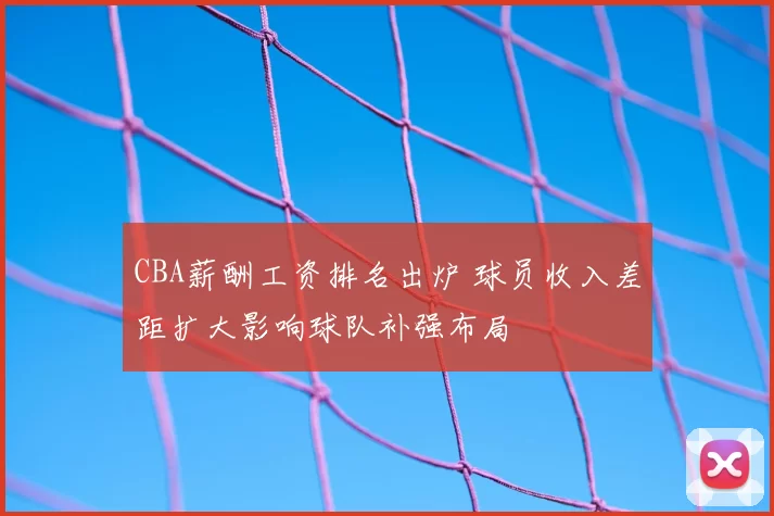 CBA薪酬工资排名出炉 球员收入差距扩大影响球队补强布局