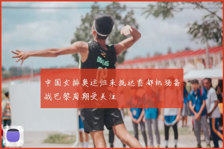 中国女排奥运归来抵达首都机场备战巴黎周期受关注