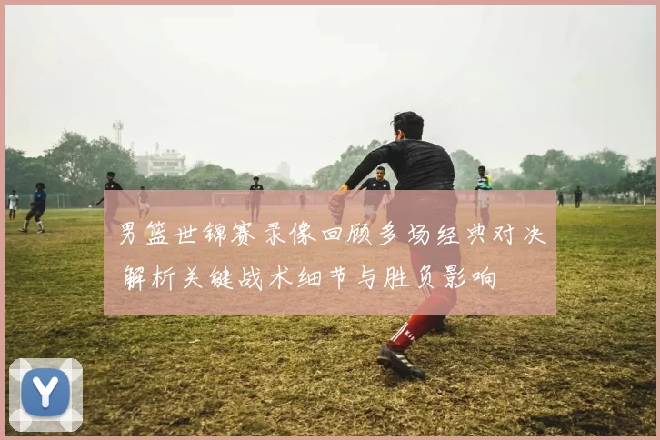 男篮世锦赛录像回顾多场经典对决 解析关键战术细节与胜负影响