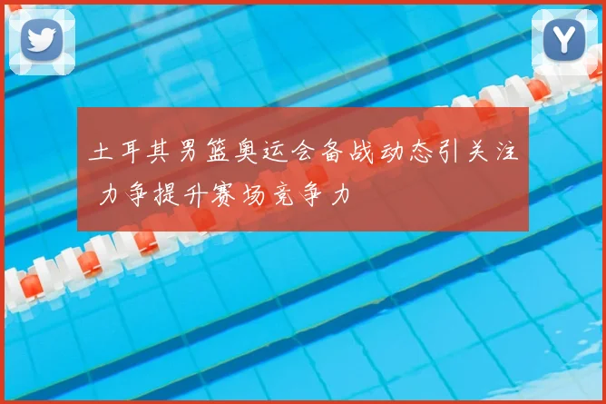 土耳其男篮奥运会备战动态引关注 力争提升赛场竞争力